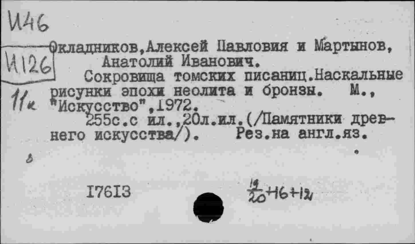 ﻿U A G
-----Окладников,Алексей Павловия и Мартынов, 4(J Анатолий Иванович.
Сокровища томских писаниц.Наскальные j» рисунки эпохи неолита и бронзы. M«, If* "Искусство",1972. "	.
255с.с ил.,20л.ил.(/Памятники древнего искусства/). Рез.на англ.яз.
ь
I76I3
